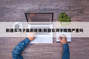 新疆石河子最新疫情/新疆石河子疫情严重吗