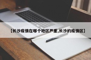 【长沙疫情在哪个地区严重,长沙的疫情区】