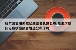 哈尔滨复阳无症状感染者轨迹公布/哈尔滨复阳无症状感染者轨迹公布了吗