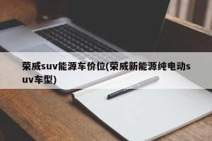 荣威suv能源车价位(荣威新能源纯电动suv车型)