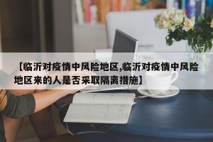 【临沂对疫情中风险地区,临沂对疫情中风险地区来的人是否采取隔离措施】
