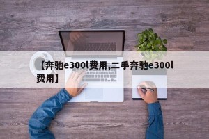 【奔驰e300l费用,二手奔驰e300l费用】