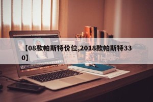 【08款帕斯特价位,2018款帕斯特330】