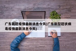 广东新冠疫情最新消息今天(广东新型冠状病毒疫情最新消息今天)