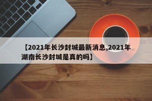 【2021年长沙封城最新消息,2021年湖南长沙封城是真的吗】