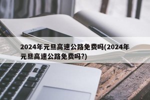 2024年元旦高速公路免费吗(2024年元旦高速公路免费吗?)