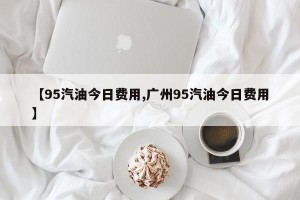 【95汽油今日费用,广州95汽油今日费用】