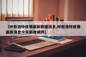 【呼和浩特疫情最新数据消息,呼和浩特疫情最新消息今天新增病例】