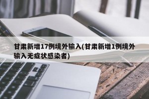 甘肃新增17例境外输入(甘肃新增1例境外输入无症状感染者)