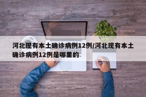河北现有本土确诊病例12例/河北现有本土确诊病例12例是哪里的