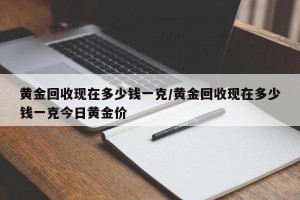 黄金回收现在多少钱一克/黄金回收现在多少钱一克今日黄金价