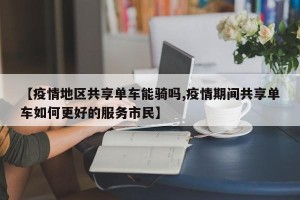 【疫情地区共享单车能骑吗,疫情期间共享单车如何更好的服务市民】