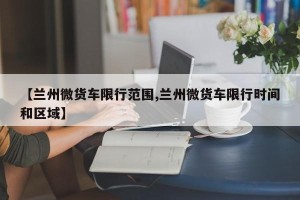 【兰州微货车限行范围,兰州微货车限行时间和区域】