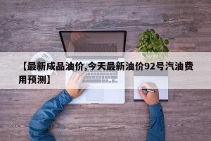 【最新成品油价,今天最新油价92号汽油费用预测】