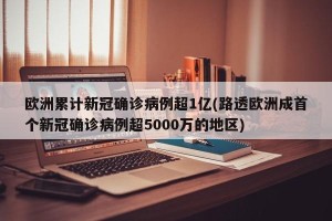 欧洲累计新冠确诊病例超1亿(路透欧洲成首个新冠确诊病例超5000万的地区)