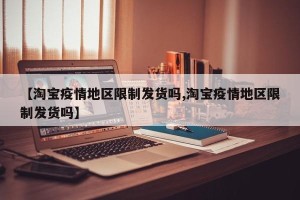 【淘宝疫情地区限制发货吗,淘宝疫情地区限制发货吗】