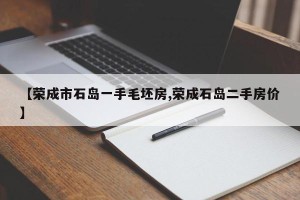 【荣成市石岛一手毛坯房,荣成石岛二手房价】